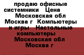 продаю офисные системники › Цена ­ 1 000 - Московская обл., Москва г. Компьютеры и игры » Настольные компьютеры   . Московская обл.,Москва г.
